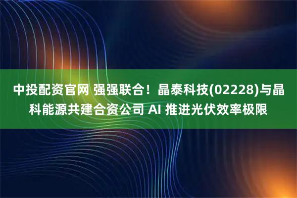 中投配资官网 强强联合！晶泰科技(02228)与晶科能源共建合资公司 AI 推进光伏效率极限