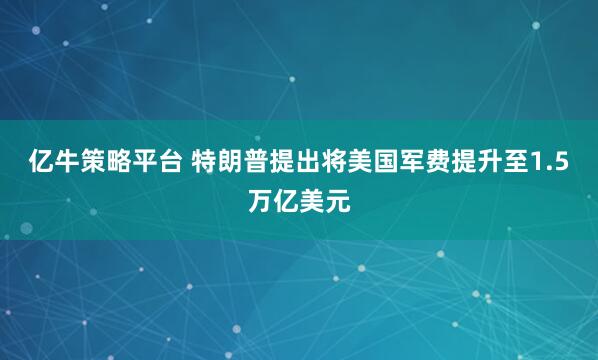亿牛策略平台 特朗普提出将美国军费提升至1.5万亿美元