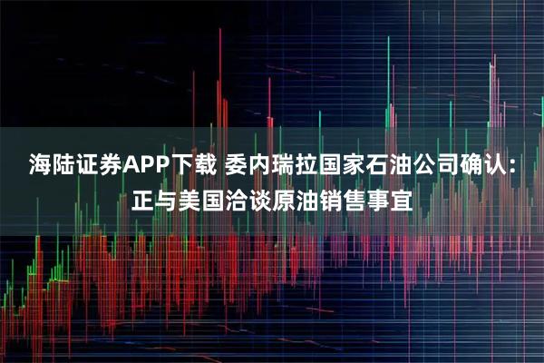 海陆证券APP下载 委内瑞拉国家石油公司确认：正与美国洽谈原油销售事宜