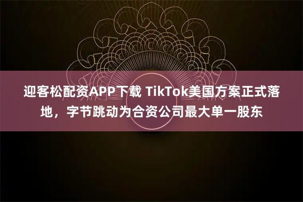 迎客松配资APP下载 TikTok美国方案正式落地，字节跳动为合资公司最大单一股东