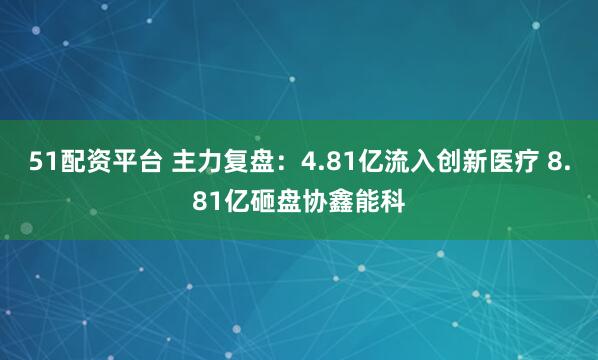 51配资平台 主力复盘：4.81亿流入创新医疗 8.81亿砸盘协鑫能科