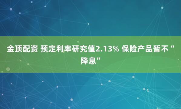 金顶配资 预定利率研究值2.13% 保险产品暂不“降息”