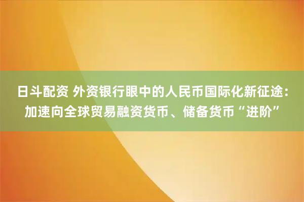 日斗配资 外资银行眼中的人民币国际化新征途：加速向全球贸易融资货币、储备货币“进阶”