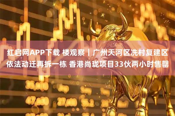 红启网APP下载 楼观察｜广州天河区冼村复建区依法动迁再拆一栋 香港尚珑项目33伙两小时售罄