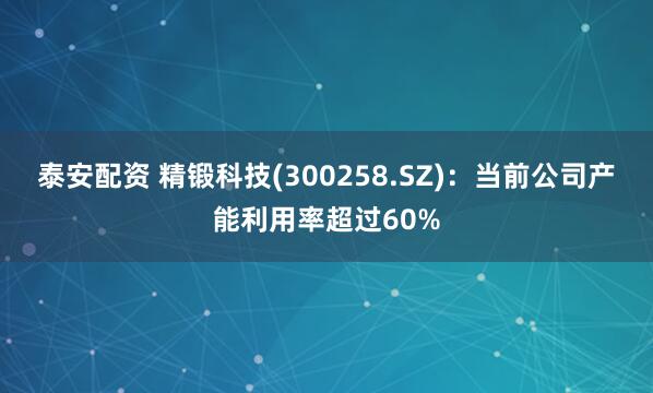 泰安配资 精锻科技(300258.SZ)：当前公司产能利用率超过60%