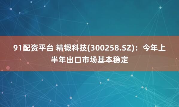 91配资平台 精锻科技(300258.SZ)：今年上半年出口市场基本稳定