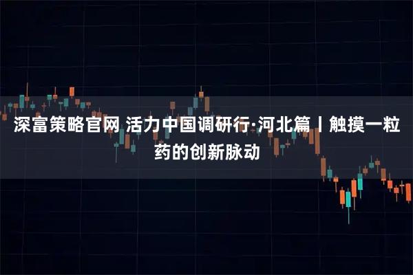 深富策略官网 活力中国调研行·河北篇丨触摸一粒药的创新脉动