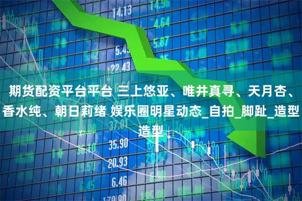 期货配资平台平台 三上悠亚、唯井真寻、天月杏、香水纯、朝日莉绪 娱乐圈明星动态_自拍_脚趾_造型