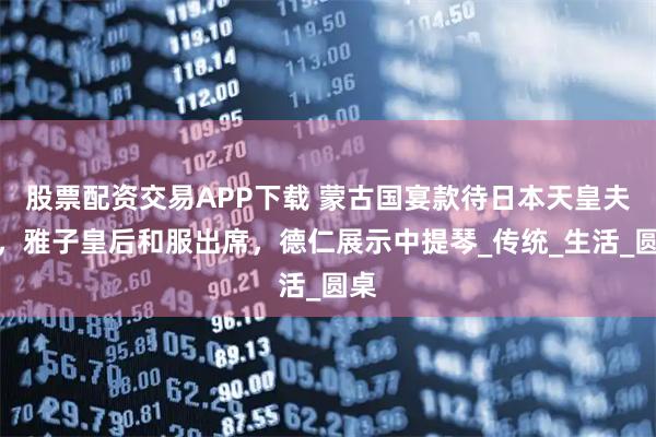 股票配资交易APP下载 蒙古国宴款待日本天皇夫妻，雅子皇后和服出席，德仁展示中提琴_传统_生活_圆桌