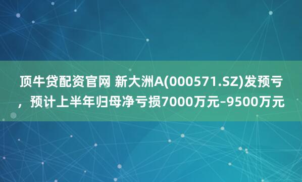 顶牛贷配资官网 新大洲A(000571.SZ)发预亏，预计上半年归母净亏损7000万元–9500万元