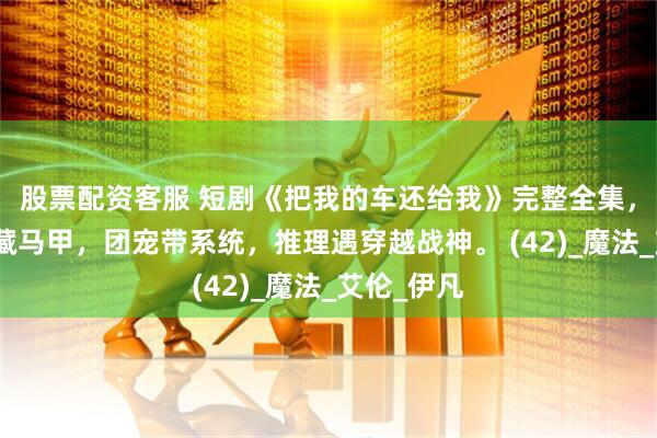 股票配资客服 短剧《把我的车还给我》完整全集，豪门重生藏马甲，团宠带系统，推理遇穿越战神。 (42)_魔法_艾伦_伊凡