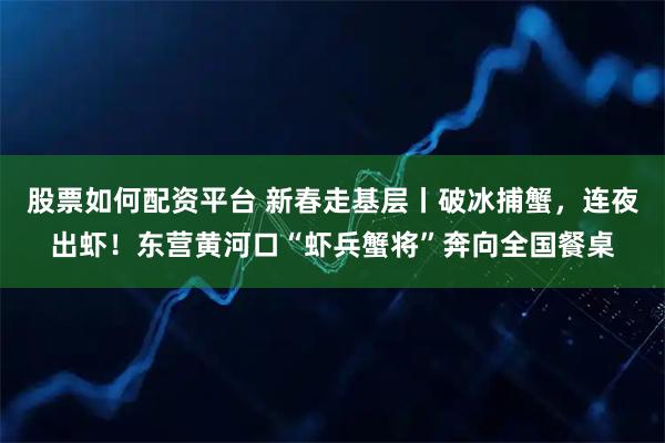 股票如何配资平台 新春走基层丨破冰捕蟹，连夜出虾！东营黄河口“虾兵蟹将”奔向全国餐桌
