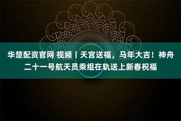 华楚配资官网 视频丨天宫送福，马年大吉！神舟二十一号航天员乘组在轨送上新春祝福