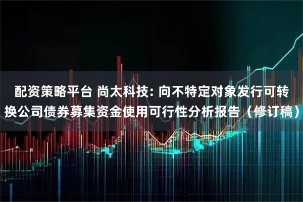 配资策略平台 尚太科技: 向不特定对象发行可转换公司债券募集资金使用可行性分析报告（修订稿）