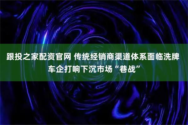 跟投之家配资官网 传统经销商渠道体系面临洗牌 车企打响下沉市场“巷战”