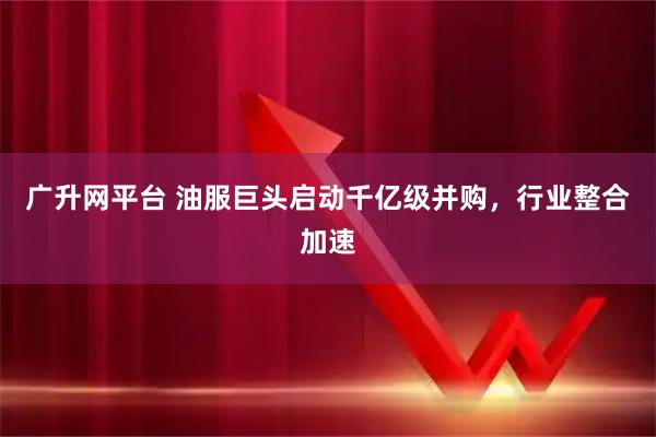 广升网平台 油服巨头启动千亿级并购，行业整合加速