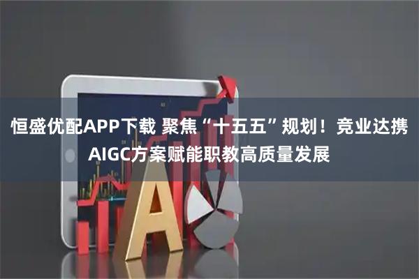 恒盛优配APP下载 聚焦“十五五”规划！竞业达携AIGC方案赋能职教高质量发展