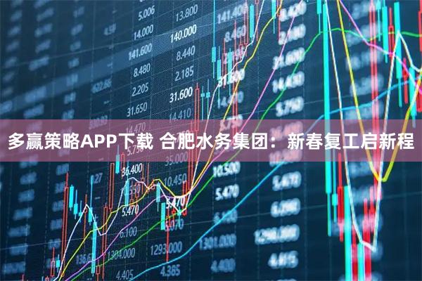 多赢策略APP下载 合肥水务集团：新春复工启新程