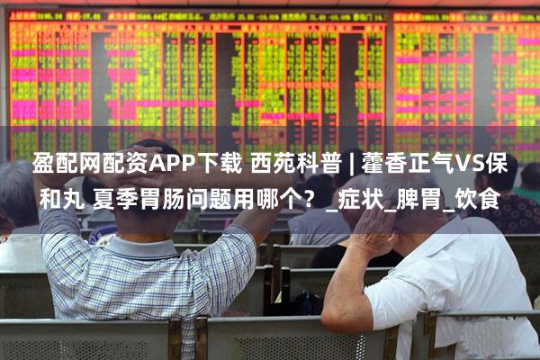 盈配网配资APP下载 西苑科普 | 藿香正气VS保和丸 夏季胃肠问题用哪个？_症状_脾胃_饮食