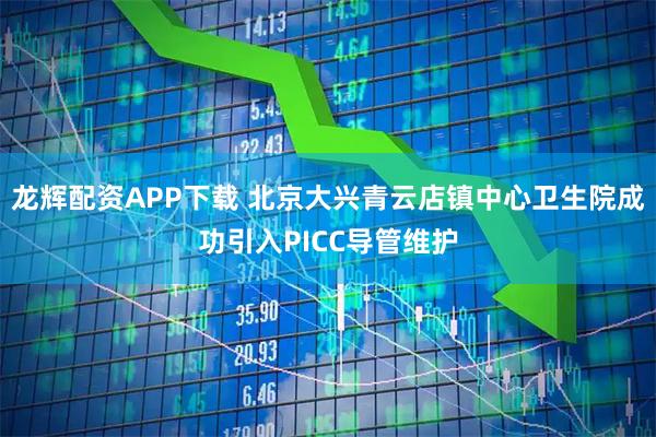 龙辉配资APP下载 北京大兴青云店镇中心卫生院成功引入PICC导管维护
