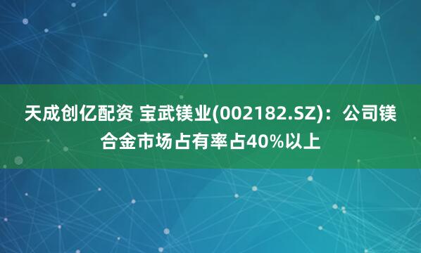 天成创亿配资 宝武镁业(002182.SZ)：公司镁合金市场占有率占40%以上