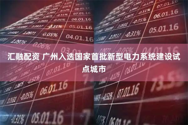 汇融配资 广州入选国家首批新型电力系统建设试点城市