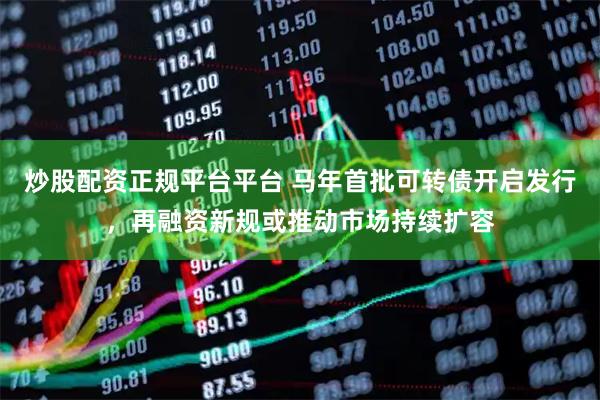 炒股配资正规平台平台 马年首批可转债开启发行，再融资新规或推动市场持续扩容