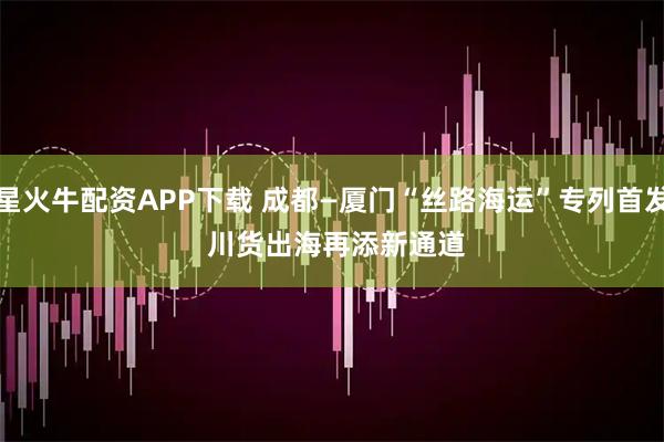 星火牛配资APP下载 成都—厦门“丝路海运”专列首发 川货出海再添新通道