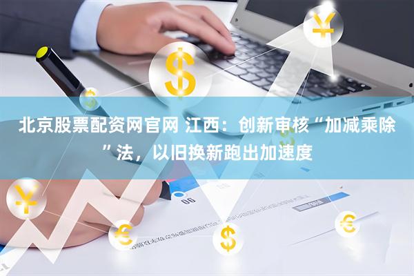 北京股票配资网官网 江西：创新审核“加减乘除”法，以旧换新跑出加速度