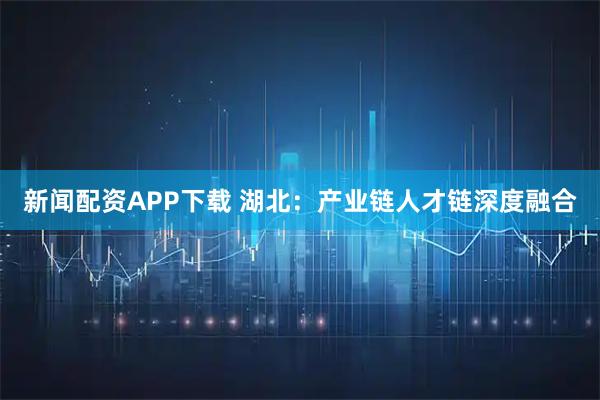新闻配资APP下载 湖北：产业链人才链深度融合