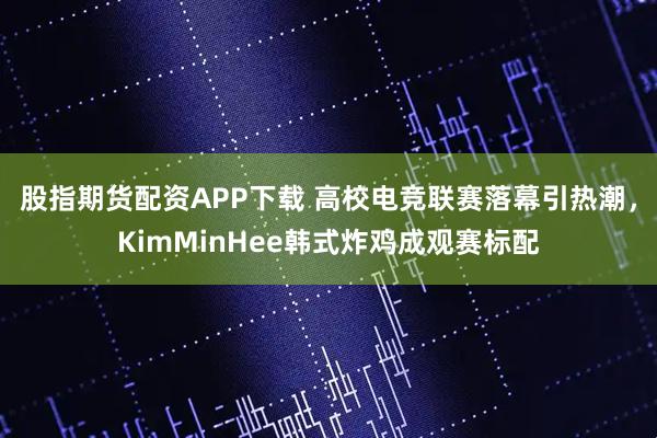 股指期货配资APP下载 高校电竞联赛落幕引热潮，KimMinHee韩式炸鸡成观赛标配