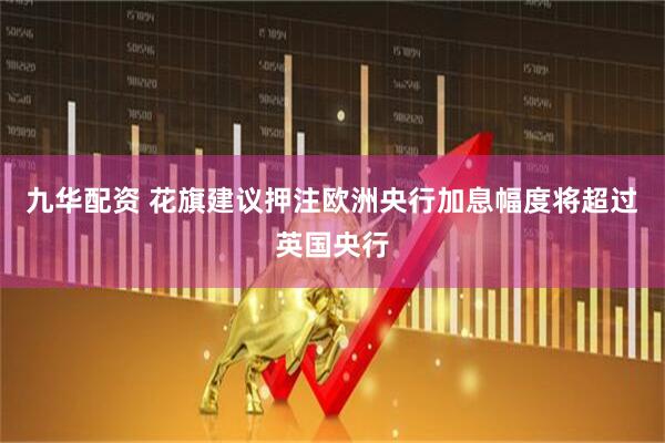 九华配资 花旗建议押注欧洲央行加息幅度将超过英国央行